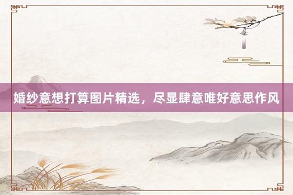 婚纱意想打算图片精选，尽显肆意唯好意思作风