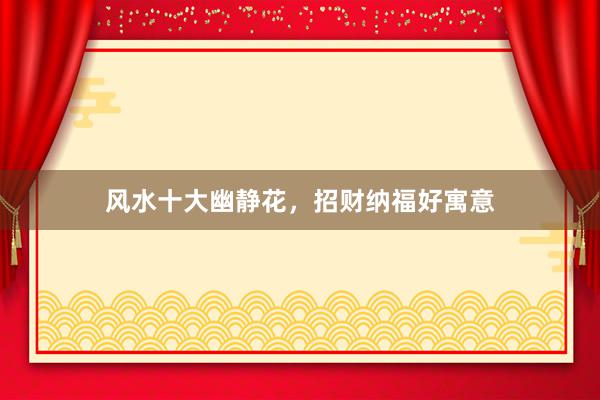风水十大幽静花，招财纳福好寓意